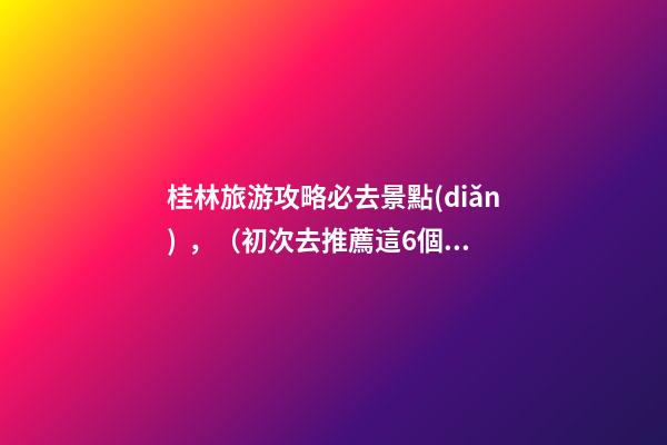 桂林旅游攻略必去景點(diǎn)，（初次去推薦這6個(gè)）